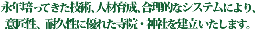 永年培ってきた技術、人材育成、合理的なシステムにより、意匠性、耐震性に優れた寺院・神社を建立いたします。